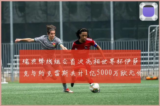 瑞典锋线组合首次亮相世界杯伊萨克与约克雷斯共计1亿5000万欧元价值